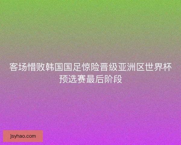 客场惜败韩国国足惊险晋级亚洲区世界杯预选赛最后阶段