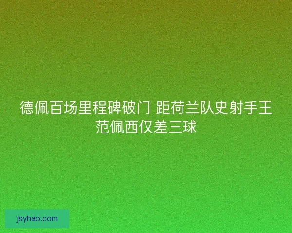 德佩百场里程碑破门 距荷兰队史射手王范佩西仅差三球