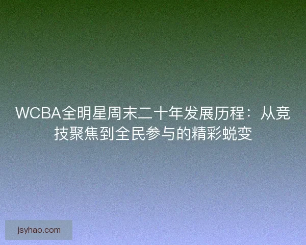 WCBA全明星周末二十年发展历程：从竞技聚焦到全民参与的精彩蜕变