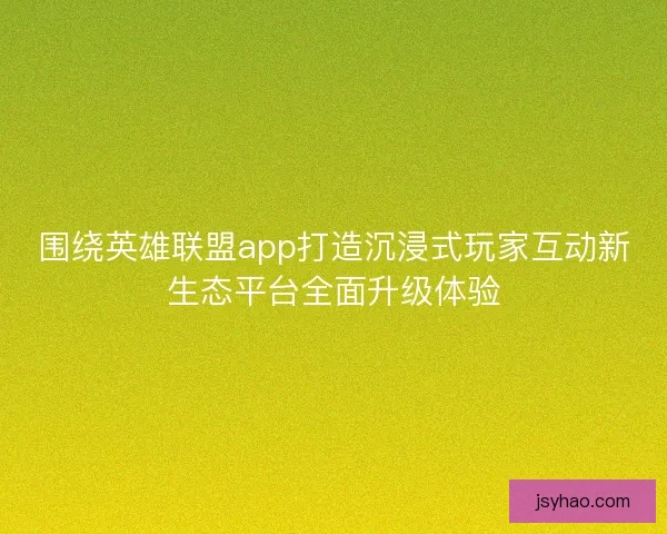 围绕英雄联盟app打造沉浸式玩家互动新生态平台全面升级体验