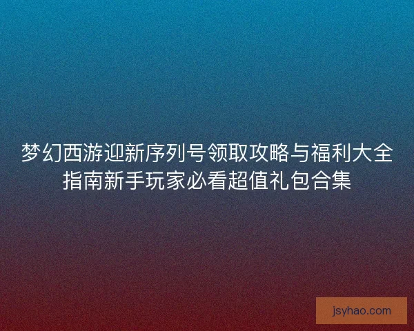 梦幻西游迎新序列号领取攻略与福利大全指南新手玩家必看超值礼包合集