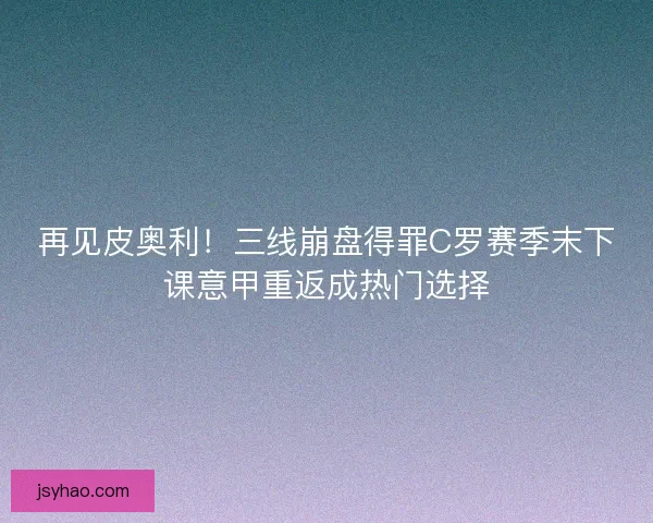 再见皮奥利！三线崩盘得罪C罗赛季末下课意甲重返成热门选择