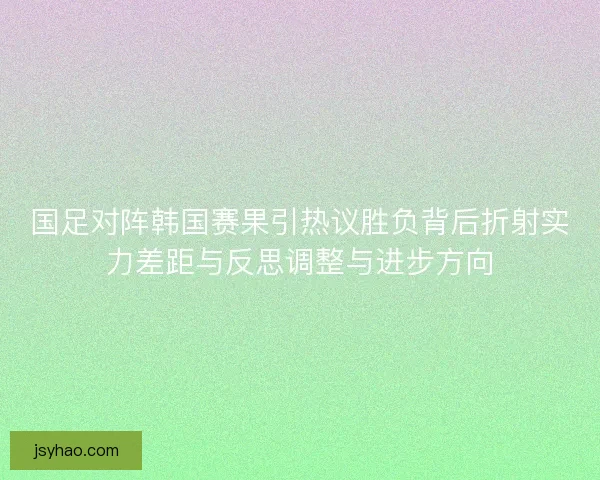国足对阵韩国赛果引热议胜负背后折射实力差距与反思调整与进步方向