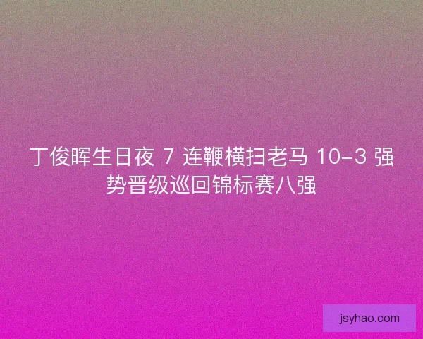 丁俊晖生日夜 7 连鞭横扫老马 10-3 强势晋级巡回锦标赛八强