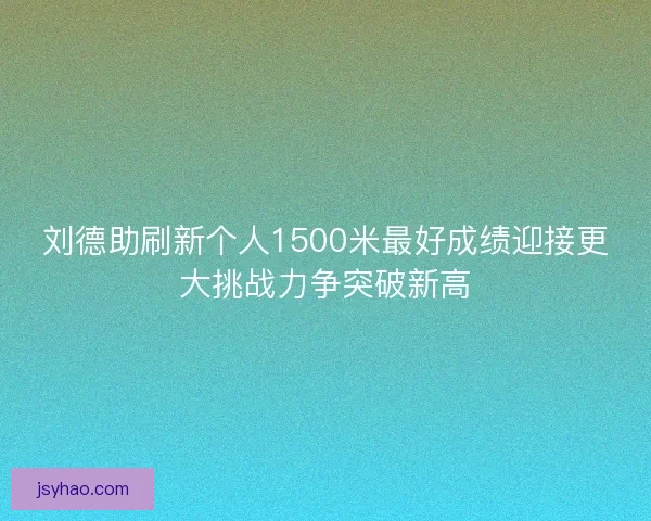 刘德助刷新个人1500米最好成绩迎接更大挑战力争突破新高