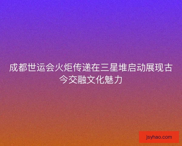 成都世运会火炬传递在三星堆启动展现古今交融文化魅力