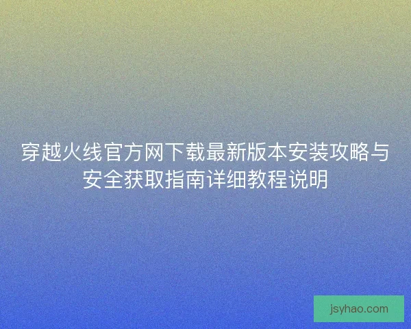 穿越火线官方网下载最新版本安装攻略与安全获取指南详细教程说明